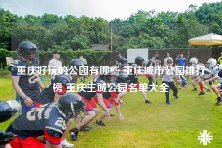 重庆好玩的公园有哪些 重庆城市公园排行榜 重庆主城公园名单大全