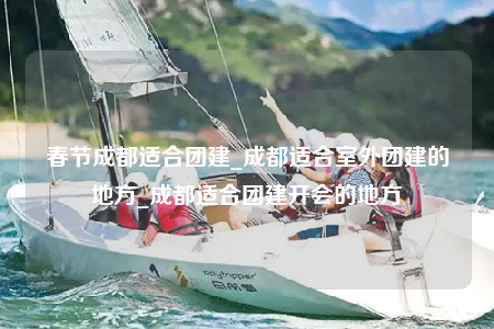 春节成都适合团建_成都适合室外团建的地方_成都适合团建开会的地方