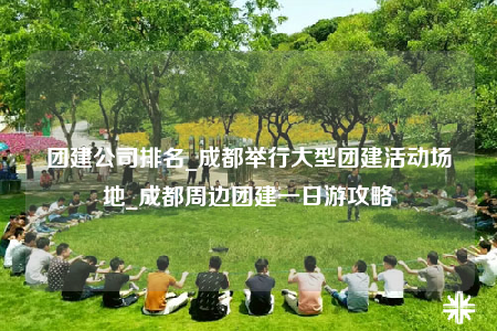 团建公司排名_成都举行大型团建活动场地_成都周边团建一日游攻略