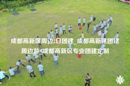 成都高新区周边2日团建_成都高新区团建周边游_成都高新区专业团建定制
