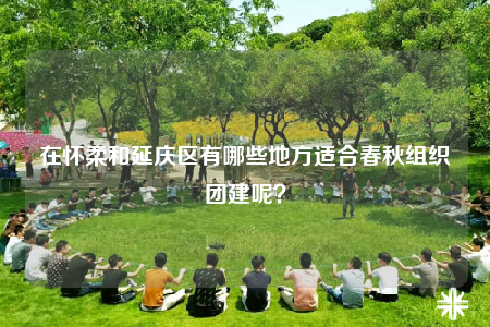 在怀柔和延庆区有哪些地方适合春秋组织团建呢？