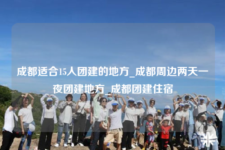 成都适合15人团建的地方_成都周边两天一夜团建地方_成都团建住宿