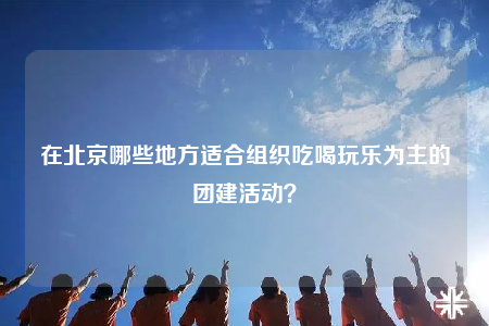 在北京哪些地方适合组织吃喝玩乐为主的团建活动？