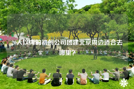 20人以内的初创公司团建北京周边适合去哪里？