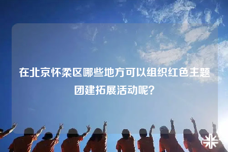 在北京怀柔区哪些地方可以组织红色主题团建拓展活动呢？