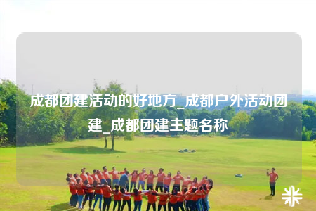 成都团建活动的好地方_成都户外活动团建_成都团建主题名称