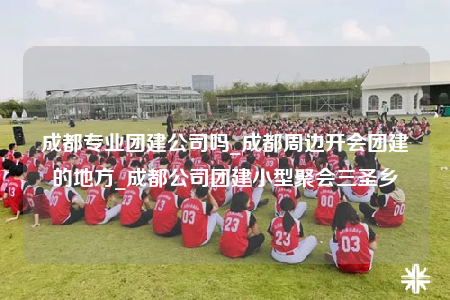 成都专业团建公司吗_成都周边开会团建的地方_成都公司团建小型聚会三圣乡