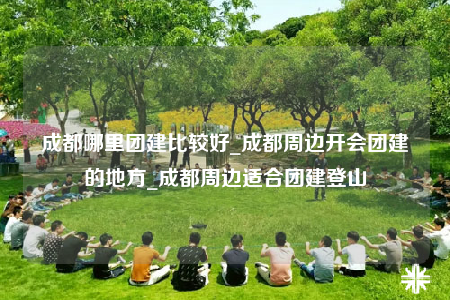 成都哪里团建比较好_成都周边开会团建的地方_成都周边适合团建登山