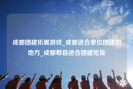 成都团建拓展游戏_成都适合单位团建的地方_成都郫县适合团建吃饭