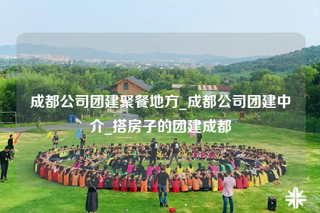 成都公司团建聚餐地方_成都公司团建中介_搭房子的团建成都