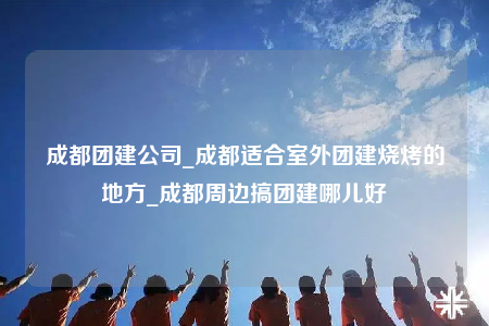 成都团建公司_成都适合室外团建烧烤的地方_成都周边搞团建哪儿好