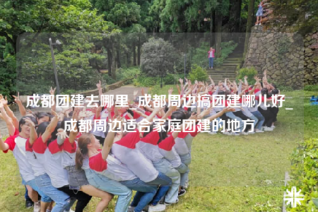 成都团建去哪里_成都周边搞团建哪儿好_成都周边适合家庭团建的地方