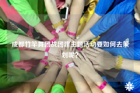 成都竹竿舞团战团建主题活动要如何去策划呢？
