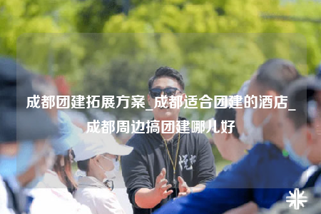 成都团建拓展方案_成都适合团建的酒店_成都周边搞团建哪儿好
