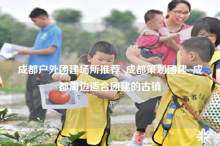 成都户外团建场所推荐_成都策划团建_成都周边适合团建的古镇
