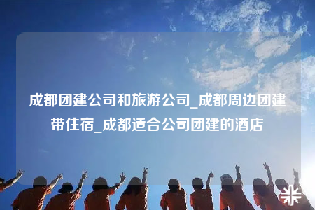 成都团建公司和旅游公司_成都周边团建带住宿_成都适合公司团建的酒店