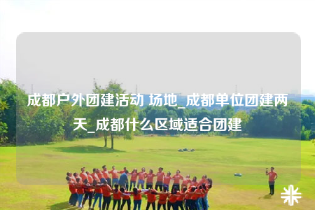 成都户外团建活动 场地_成都单位团建两天_成都什么区域适合团建