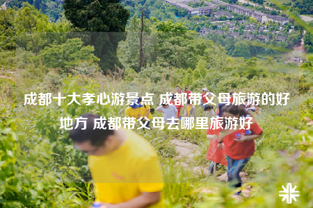 成都十大孝心游景点 成都带父母旅游的好地方 成都带父母去哪里旅游好