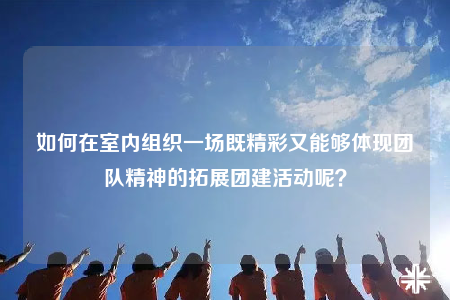 如何在室内组织一场既精彩又能够体现团队精神的拓展团建活动呢？