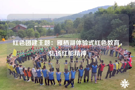 红色团建主题：雁栖湖体验式红色教育，弘扬红船精神