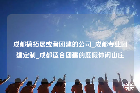 成都搞拓展或者团建的公司_成都专业团建定制_成都适合团建的度假休闲山庄