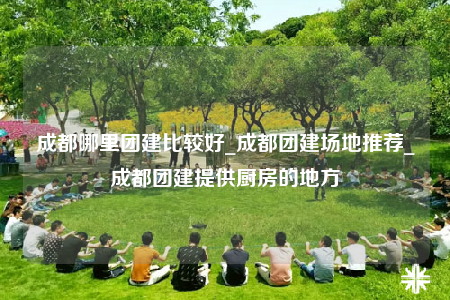 成都哪里团建比较好_成都团建场地推荐_成都团建提供厨房的地方