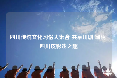 四川传统文化习俗大集合 共享川剧 蜀绣 四川皮影戏之趣