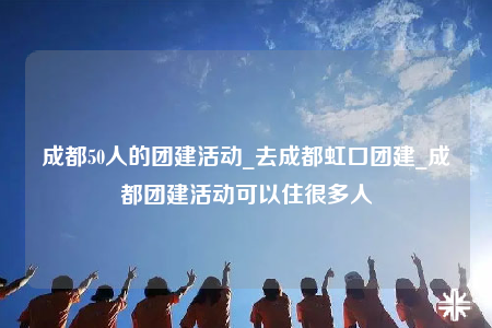 成都50人的团建活动_去成都虹口团建_成都团建活动可以住很多人