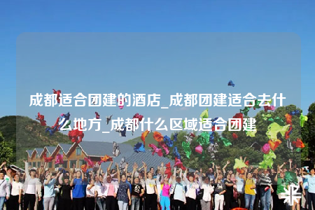 成都适合团建的酒店_成都团建适合去什么地方_成都什么区域适合团建