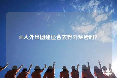 80人外出团建适合去野外烧烤吗？
