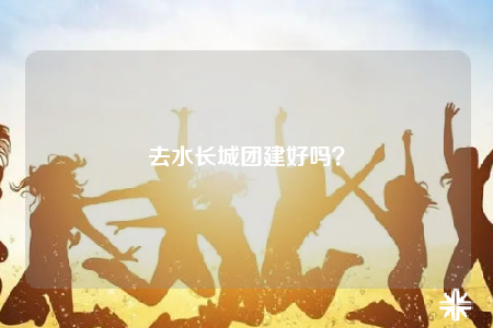 去水长城团建好吗？