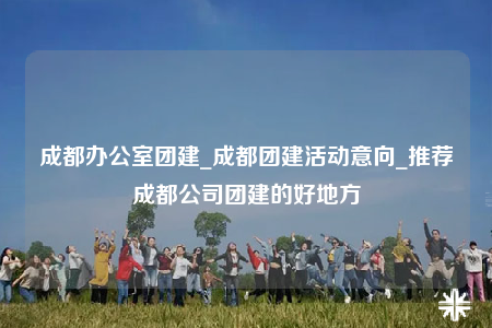 成都办公室团建_成都团建活动意向_推荐成都公司团建的好地方